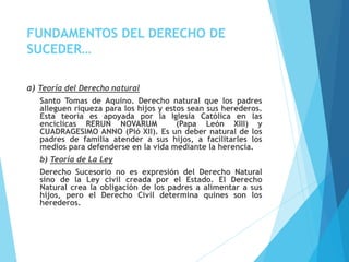 FUNDAMENTOS DEL DERECHO DE
SUCEDER…
a) Teoría del Derecho natural
Santo Tomas de Aquino. Derecho natural que los padres
alleguen riqueza para los hijos y estos sean sus herederos.
Esta teoría es apoyada por la Iglesia Católica en las
encíclicas RERUN NOVARUM (Papa León XIII) y
CUADRAGESIMO ANNO (Pió XII). Es un deber natural de los
padres de familia atender a sus hijos, a facilitarles los
medios para defenderse en la vida mediante la herencia.
b) Teoría de La Ley
Derecho Sucesorio no es expresión del Derecho Natural
sino de la Ley civil creada por el Estado. El Derecho
Natural crea la obligación de los padres a alimentar a sus
hijos, pero el Derecho Civil determina quines son los
herederos.
 