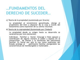 …FUNDAMENTOS DEL
DERECHO DE SUCEDER…
c) Teoría de la propiedad (sustentada por Grocio)
La propiedad al encontrarse garantizada, otorga al
propietario del bien a disponer de la cosa a través del
testamento como expresión de su ultima voluntad.
d) Teoría de la copropiedad (Sustentada por Cimbali)
La propiedad desde su origen hasta su desarrollo se
caracterizo por tres elementos:
Individual, Familiar y Social. Cónyuge e hijos apoyan y
contribuyen de alguna manera al padre y esposo en la
consecución de bienes y la formación del patrimonio
familiar. Es Social por que la Ley como expresión del
Estado protege al patrimonio familiar otorgándole las
características de inembargable e inalienable .
 