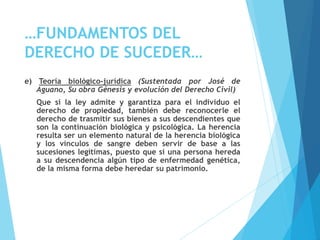 …FUNDAMENTOS DEL
DERECHO DE SUCEDER…
e) Teoría biológico-jurídica (Sustentada por José de
Aguano, Su obra Génesis y evolución del Derecho Civil)
Que si la ley admite y garantiza para el individuo el
derecho de propiedad, también debe reconocerle el
derecho de trasmitir sus bienes a sus descendientes que
son la continuación biológica y psicológica. La herencia
resulta ser un elemento natural de la herencia biológica
y los vínculos de sangre deben servir de base a las
sucesiones legítimas, puesto que si una persona hereda
a su descendencia algún tipo de enfermedad genética,
de la misma forma debe heredar su patrimonio.
 
