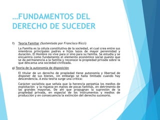 …FUNDAMENTOS DEL
DERECHO DE SUCEDER
f) Teoría Familiar (Sustentada por Francisco Ricci)
La Familia es la célula constitutiva de la sociedad, el cual crea entre sus
miembros principales padres e hijos lazos de mayor perennidad y
duración. El Hombre no vive para si sino para su familia. Se estudia y se
encuentra como fundamento el elemento económico social puesto que
se da permanencia a la familia y reconoce la propiedad privada sobre la
que descansa una sociedad civilizada.
g) Teoría de la autonomía de disposición
El titular de un derecho de propiedad tiene autonomía y libertad de
disponer de sus bienes, sin embargo se halla limitado cuando hay
descendencia. A esta teoría surge una crítica:
Carácter socialista que señala que la herencia perpetúa los medios de
explotación y la riqueza en manos de pocas familias, en detrimento de
las grandes mayorías. De ahí que propugnan la supresión de la
propiedad privada, en especial de los instrumentos y medios de
producción y en consecuencia la extinción del derecho sucesorio.
 