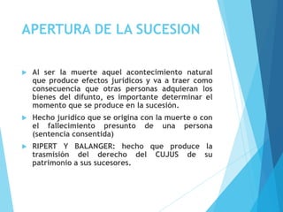 APERTURA DE LA SUCESION
 Al ser la muerte aquel acontecimiento natural
que produce efectos jurídicos y va a traer como
consecuencia que otras personas adquieran los
bienes del difunto, es importante determinar el
momento que se produce en la sucesión.
 Hecho jurídico que se origina con la muerte o con
el fallecimiento presunto de una persona
(sentencia consentida)
 RIPERT Y BALANGER: hecho que produce la
trasmisión del derecho del CUJUS de su
patrimonio a sus sucesores.
 