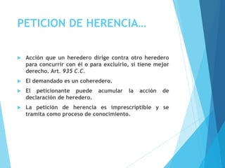 PETICION DE HERENCIA…
 Acción que un heredero dirige contra otro heredero
para concurrir con él o para excluirlo, si tiene mejor
derecho. Art. 935 C.C.
 El demandado es un coheredero.
 El peticionante puede acumular la acción de
declaración de heredero.
 La petición de herencia es imprescriptible y se
tramita como proceso de conocimiento.
 
