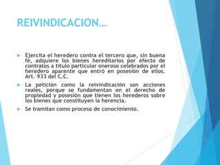 REIVINDICACION…
 Ejercita el heredero contra el tercero que, sin buena
fe, adquiere los bienes hereditarios por efecto de
contratos a título particular oneroso celebrados por el
heredero aparente que entró en posesión de ellos.
Art. 933 del C.C.
 La petición como la reivindicación son acciones
reales, porque se fundamentan en el derecho de
propiedad y posesión que tienen los herederos sobre
los bienes que constituyen la herencia.
 Se tramitan como proceso de conocimiento.
 