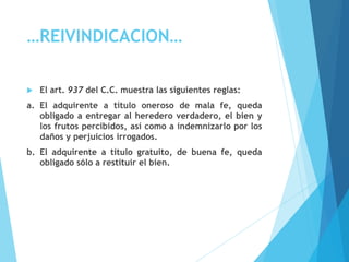 …REIVINDICACION…
 El art. 937 del C.C. muestra las siguientes reglas:
a. El adquirente a título oneroso de mala fe, queda
obligado a entregar al heredero verdadero, el bien y
los frutos percibidos, así como a indemnizarlo por los
daños y perjuicios irrogados.
b. El adquirente a título gratuito, de buena fe, queda
obligado sólo a restituir el bien.
 