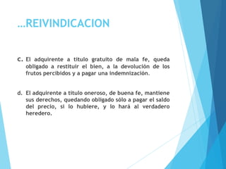 …REIVINDICACION
c. El adquirente a título gratuito de mala fe, queda
obligado a restituir el bien, a la devolución de los
frutos percibidos y a pagar una indemnización.
d. El adquirente a título oneroso, de buena fe, mantiene
sus derechos, quedando obligado sólo a pagar el saldo
del precio, si lo hubiere, y lo hará al verdadero
heredero.
 