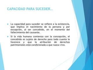 CAPACIDAD PARA SUCEDER…
 La capacidad para suceder se refiere a la existencia,
que implica el nacimiento de la persona y por
excepción, al ser concebido, en el momento del
fallecimiento del causante.
 Si la vida humana comienza con la concepción, el
concebido es sujeto de derecho para todo cuanto le
favorece y que la atribución de derechos
patrimoniales está condicionada a que nazca vivo.
 
