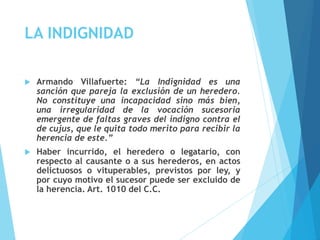 LA INDIGNIDAD
 Armando Villafuerte: “La Indignidad es una
sanción que pareja la exclusión de un heredero.
No constituye una incapacidad sino más bien,
una irregularidad de la vocación sucesoria
emergente de faltas graves del indigno contra el
de cujus, que le quita todo merito para recibir la
herencia de este.”
 Haber incurrido, el heredero o legatario, con
respecto al causante o a sus herederos, en actos
delictuosos o vituperables, previstos por ley, y
por cuyo motivo el sucesor puede ser excluido de
la herencia. Art. 1010 del C.C.
 
