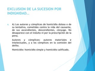 EXCLUSION DE LA SUCESION POR
INDIGNIDAD…
A. A) Los autores y cómplices de homicidio doloso o de
su tentativa, cometidos contra la vida del causante,
de sus ascendientes, descendientes, cónyuge. No
desaparece con el indulto ni por la prescripción de la
pena.
Autores y cómplices: autores materiales e
intelectuales, y a los cómplices en la comisión del
delito.
Homicidio: homicidio simple y homicidio calificado.
 