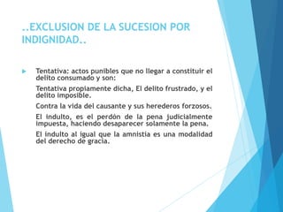 ..EXCLUSION DE LA SUCESION POR
INDIGNIDAD..
 Tentativa: actos punibles que no llegar a constituir el
delito consumado y son:
Tentativa propiamente dicha, El delito frustrado, y el
delito imposible.
Contra la vida del causante y sus herederos forzosos.
El indulto, es el perdón de la pena judicialmente
impuesta, haciendo desaparecer solamente la pena.
El indulto al igual que la amnistía es una modalidad
del derecho de gracia.
 