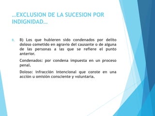 ..EXCLUSION DE LA SUCESION POR
INDIGNIDAD…
B. B) Los que hubieren sido condenados por delito
doloso cometido en agravio del causante o de alguna
de las personas a las que se refiere el punto
anterior.
Condenados: por condena impuesta en un proceso
penal.
Doloso: infracción intencional que conste en una
acción u omisión consciente y voluntaria.
 