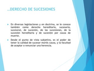 …DERECHO DE SUCESIONES
 En diversas legislaciones y en doctrina, se le conoce
también como derecho hereditario, sucesorio,
sucesoral, de sucesión, de las sucesiones, de la
sucesión hereditaria y de sucesión por causa de
muerte.
 Desde el punto de vista subjetivo, es el poder de
tener la calidad de sucesor mortis causa, y la facultad
de aceptar o renunciar una herencia.
 