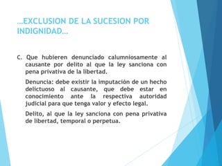 …EXCLUSION DE LA SUCESION POR
INDIGNIDAD…
C. Que hubieren denunciado calumniosamente al
causante por delito al que la ley sanciona con
pena privativa de la libertad.
Denuncia: debe existir la imputación de un hecho
delictuoso al causante, que debe estar en
conocimiento ante la respectiva autoridad
judicial para que tenga valor y efecto legal.
Delito, al que la ley sanciona con pena privativa
de libertad, temporal o perpetua.
 