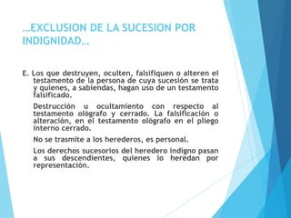 …EXCLUSION DE LA SUCESION POR
INDIGNIDAD…
E. Los que destruyen, oculten, falsifiquen o alteren el
testamento de la persona de cuya sucesión se trata
y quienes, a sabiendas, hagan uso de un testamento
falsificado.
Destrucción u ocultamiento con respecto al
testamento ológrafo y cerrado. La falsificación o
alteración, en el testamento ológrafo en el pliego
interno cerrado.
No se trasmite a los herederos, es personal.
Los derechos sucesorios del heredero indigno pasan
a sus descendientes, quienes lo heredan por
representación.
 