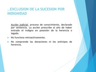…EXCLUSION DE LA SUCESION POR
INDIGNIDAD
Acción judicial, proceso de conocimiento, declarado
por sentencia. La acción prescribe al año de haber
entrado el indigno en posesión de la herencia o
legado.
 No funciona retroactivamente.
 No comprende las donaciones ni los anticipos de
herencia.
 