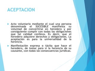ACEPTACION
 Acto voluntario mediante el cual una persona
denominada el SUCESIBLE manifiesta su
voluntad de convertirse en heredero y por
consiguiente cumplir con todas las obligaciones
que tal calidad conlleva. Es decir, que el
heredero adquiere derechos y obligaciones. La
aceptación es para la universalidad de la
herencia.
 Manifestación expresa o tácita que hace el
heredero, de tomar para sí la herencia de su
causante, con todas las consecuencias jurídicas.
 