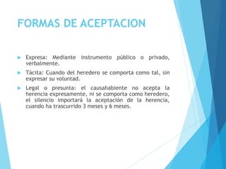 FORMAS DE ACEPTACION
 Expresa: Mediante instrumento público o privado,
verbalmente.
 Tácita: Cuando del heredero se comporta como tal, sin
expresar su voluntad.
 Legal o presunta: el causahabiente no acepta la
herencia expresamente, ni se comporta como heredero,
el silencio importará la aceptación de la herencia,
cuando ha trascurrido 3 meses y 6 meses.
 