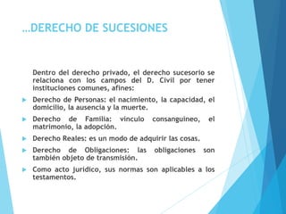 …DERECHO DE SUCESIONES
Dentro del derecho privado, el derecho sucesorio se
relaciona con los campos del D. Civil por tener
instituciones comunes, afines:
 Derecho de Personas: el nacimiento, la capacidad, el
domicilio, la ausencia y la muerte.
 Derecho de Familia: vínculo consanguíneo, el
matrimonio, la adopción.
 Derecho Reales: es un modo de adquirir las cosas.
 Derecho de Obligaciones: las obligaciones son
también objeto de transmisión.
 Como acto jurídico, sus normas son aplicables a los
testamentos.
 