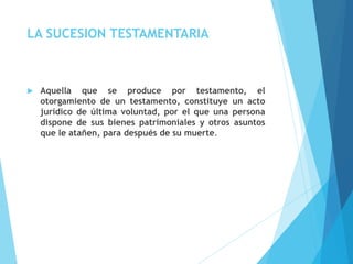 LA SUCESION TESTAMENTARIA
 Aquella que se produce por testamento, el
otorgamiento de un testamento, constituye un acto
jurídico de última voluntad, por el que una persona
dispone de sus bienes patrimoniales y otros asuntos
que le atañen, para después de su muerte.
 