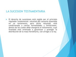 LA SUCESION TESTAMENTARIA
 El derecho de sucesiones está regido por el principio
regulador fundamental: voluntad del causante plasmada
en un testamento, pero dicha voluntad, está
condicionada a ciertas formalidades y limitaciones,
dentro de las cuales debe otorgarse el testamento, cuya
finalidad está orientada a garantizar y proteger la
distribución de la masa hereditaria, con arreglo a la ley.
 