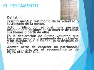 EL TESTAMENTO
Del latín:
testaio mentis: testimonio de la voluntad o
testimonio de la mente.
Acto jurídico por el cual, una persona
dispone para después de su muerte de todos
sus bienes o parte de ellos.
Es la declaración de última voluntad que
hace una persona disponiendo de sus bienes
y los asuntos que le atañen, para después de
su muerte.
Admite actos de carácter no patrimonial
como pudiera ser el reconocimiento de
hijos. Art. 1037 C.C.
 