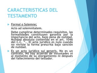 CARACTERISTICAS DEL
TESTAMENTO
 Formal o Solemne;
Acto ad solemnitatem.
Debe cumplirse determinados requisitos, las
formalidades constituyen garantía por la
importancia del acto, bajo pena de nulidad.
Nulidad absoluta contenida en el art. 1046
del C.C. “.. El acto jurídico es nulo cuando
no reviste la forma prescrita bajo sanción
de nulidad.
 Es un acto jurídico sui generis. No es un
contrato, No hay acuerdo de voluntades ni
al momento de su otorgamiento ni después
del fallecimiento del testador.
 
