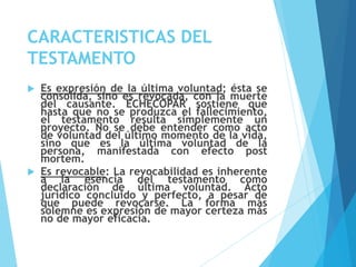 CARACTERISTICAS DEL
TESTAMENTO
 Es expresión de la última voluntad; ésta se
consolida, sino es revocada, con la muerte
del causante. ECHECOPAR sostiene que
hasta que no se produzca el fallecimiento,
el testamento resulta simplemente un
proyecto. No se debe entender como acto
de voluntad del último momento de la vida,
sino que es la última voluntad de la
persona, manifestada con efecto post
mortem.
 Es revocable: La revocabilidad es inherente
a la esencia del testamento como
declaración de última voluntad. Acto
jurídico concluido y perfecto, a pesar de
que puede revocarse. La forma más
solemne es expresión de mayor certeza más
no de mayor eficacia.
 