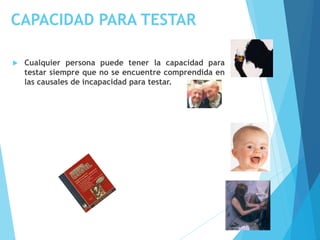 CAPACIDAD PARA TESTAR
 Cualquier persona puede tener la capacidad para
testar siempre que no se encuentre comprendida en
las causales de incapacidad para testar.
 