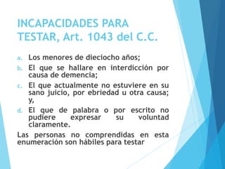 INCAPACIDADES PARA
TESTAR, Art. 1043 del C.C.
a. Los menores de dieciocho años;
b. El que se hallare en interdicción por
causa de demencia;
c. El que actualmente no estuviere en su
sano juicio, por ebriedad u otra causa;
y,
d. El que de palabra o por escrito no
pudiere expresar su voluntad
claramente.
Las personas no comprendidas en esta
enumeración son hábiles para testar
 