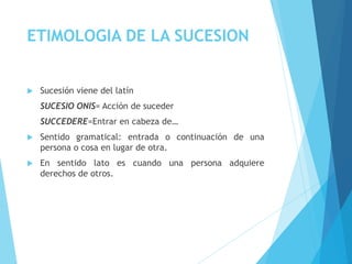 ETIMOLOGIA DE LA SUCESION
 Sucesión viene del latín
SUCESIO ONIS= Acción de suceder
SUCCEDERE=Entrar en cabeza de…
 Sentido gramatical: entrada o continuación de una
persona o cosa en lugar de otra.
 En sentido lato es cuando una persona adquiere
derechos de otros.
 