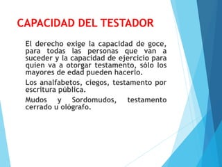 CAPACIDAD DEL TESTADOR
El derecho exige la capacidad de goce,
para todas las personas que van a
suceder y la capacidad de ejercicio para
quien va a otorgar testamento, sólo los
mayores de edad pueden hacerlo.
Los analfabetos, ciegos, testamento por
escritura pública.
Mudos y Sordomudos, testamento
cerrado u ológrafo.
 