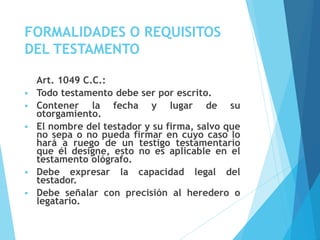 FORMALIDADES O REQUISITOS
DEL TESTAMENTO
Art. 1049 C.C.:
 Todo testamento debe ser por escrito.
 Contener la fecha y lugar de su
otorgamiento.
 El nombre del testador y su firma, salvo que
no sepa o no pueda firmar en cuyo caso lo
hará a ruego de un testigo testamentario
que él designe, esto no es aplicable en el
testamento ológrafo.
 Debe expresar la capacidad legal del
testador.
 Debe señalar con precisión al heredero o
legatario.
 