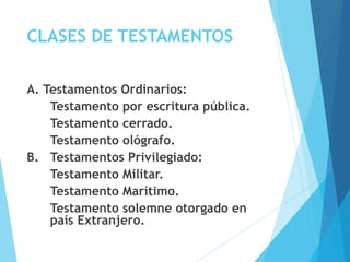 CLASES DE TESTAMENTOS
A. Testamentos Ordinarios:
Testamento por escritura pública.
Testamento cerrado.
Testamento ológrafo.
B. Testamentos Privilegiado:
Testamento Militar.
Testamento Marítimo.
Testamento solemne otorgado en
país Extranjero.
 