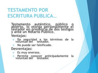 TESTAMENTO POR
ESCRITURA PUBLICA…
Testamento auténtico, público o
abierto, lo otorga personalmente el
testador en presencia de dos testigos
y ante un Notario Público.
Ventajas:
 Da seguridad a los términos de la
voluntad del testador.
 No puede ser falsificado.
Desventajas:
 Es muy oneroso.
 Permite conocer anticipadamente la
voluntad del testador.
 