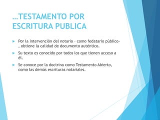 …TESTAMENTO POR
ESCRITURA PUBLICA
 Por la intervención del notario – como fedatario público-
, obtiene la calidad de documento auténtico.
 Su texto es conocido por todos los que tienen acceso a
él.
 Se conoce por la doctrina como Testamento Abierto,
como las demás escrituras notariales.
 