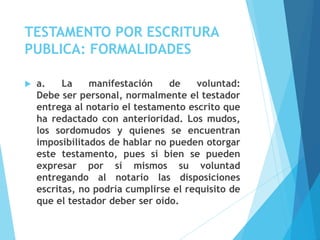 TESTAMENTO POR ESCRITURA
PUBLICA: FORMALIDADES
 a. La manifestación de voluntad:
Debe ser personal, normalmente el testador
entrega al notario el testamento escrito que
ha redactado con anterioridad. Los mudos,
los sordomudos y quienes se encuentran
imposibilitados de hablar no pueden otorgar
este testamento, pues si bien se pueden
expresar por sí mismos su voluntad
entregando al notario las disposiciones
escritas, no podría cumplirse el requisito de
que el testador deber ser oído.
 