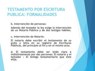 TESTAMENTO POR ESCRITURA
PUBLICA: FORMALIDADES
b. Intervención de personas:
Además del testador la ley exige la intervención
de un Notario Público y de dos testigos hábiles.
c. Intervención de Notario:
El notario debe escribir el testamento de su
puño y letra en su registro de Escrituras
Públicas, del principio al fin y en el mismo acto.
d. El testamento debe ser leído clara e
indistintamente por dos personas: El notario y el
testador : El testigo testamentario que éste
elija.
 