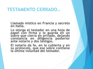 TESTAMENTO CERRADO…
Llamado místico en Francia y secreto
en Italia.
Lo otorga el testador en una hoja de
papel con firma y lo guarda en un
sobre que cierra en privado, dejando
constancia en diligencia posterior
ante notario y dos testigos.
El notario da fe, en la cubierta y en
su protocolo, que ese sobre contiene
la última voluntad del testador.
 