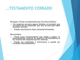 …TESTAMENTO CERRADO
Ventajas: frente al testamento por Escritura Pública
 No requiere persona alguna distinta al testador que
se entere de su contenido, por ello se dice que tiene
carácter secreto.
 Puede reconocerse hijos extramatrimoniales.
Desventajas:
 Tiene como inconveniente que obliga a seguir un
procedimiento judicial de apertura de testamento a
las muerte del causante que es oneroso.
 Puede ser sustituido o extraviarse o puede ser
ocultado maliciosamente.
 