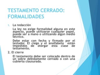 TESTAMENTO CERRADO:
FORMALIDADES
1. La redacción
La ley no exige formalidad alguna en este
aspecto, puede utilizarse cualquier papel,
puede ser a mano o utilizando algún medio
técnico.
Debe estar con fecha y firmado por el
testador. El ciego y el analfabeto están
impedidos de otorgar esta clase de
testamento.
2. El cierre
El testamento debe ser colocado dentro de
un sobre debidamente cerrado o con una
cubierta clausurada.
 
