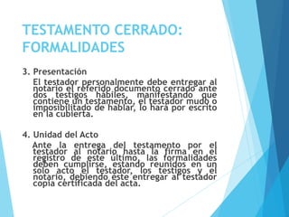 TESTAMENTO CERRADO:
FORMALIDADES
3. Presentación
El testador personalmente debe entregar al
notario el referido documento cerrado ante
dos testigos hábiles, manifestando que
contiene un testamento, el testador mudo o
imposibilitado de hablar, lo hará por escrito
en la cubierta.
4. Unidad del Acto
Ante la entrega del testamento por el
testador al notario hasta la firma en el
registro de este último, las formalidades
deben cumplirse, estando reunidos en un
solo acto el testador, los testigos y el
notario, debiendo éste entregar al testador
copia certificada del acta.
 