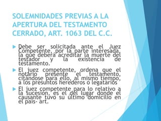 SOLEMNIDADES PREVIAS A LA
APERTURA DEL TESTAMENTO
CERRADO, ART. 1063 DEL C.C.
 Debe ser solicitada ante el Juez
Competente, por la parte interesada,
la que deberá acreditar la muerte del
testador y la existencia de
testamento.
 El juez competente, ordena que el
notario presente el testamento,
citándose para ello, al mismo tiempo,
a los presuntos herederos o legatarios
 El juez competente para lo relativo a
la sucesión, es el del lugar donde el
causante tuvo su último domicilio en
el país- art.
 