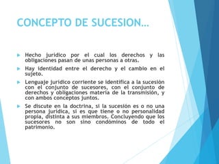 CONCEPTO DE SUCESION…
 Hecho jurídico por el cual los derechos y las
obligaciones pasan de unas personas a otras.
 Hay identidad entre el derecho y el cambio en el
sujeto.
 Lenguaje jurídico corriente se identifica a la sucesión
con el conjunto de sucesores, con el conjunto de
derechos y obligaciones materia de la transmisión, y
con ambos conceptos juntos.
 Se discute en la doctrina, si la sucesión es o no una
persona jurídica, si es que tiene o no personalidad
propia, distinta a sus miembros. Concluyendo que los
sucesores no son sino condóminos de todo el
patrimonio.
 