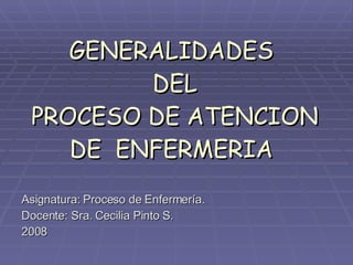 GENERALIDADES  DEL  PROCESO DE ATENCION DE  ENFERMERIA Asignatura: Proceso de Enfermería. Docente: Sra. Cecilia Pinto S. 2008 