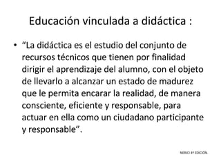 Educación vinculada a didáctica : “ La didáctica es el estudio del conjunto de recursos técnicos que tienen por finalidad dirigir el aprendizaje del alumno, con el objeto de llevarlo a alcanzar un estado de madurez que le permita encarar la realidad, de manera consciente, eficiente y responsable, para actuar en ella como un ciudadano participante y responsable”. NERICI 4ª EDICIÓN. 
