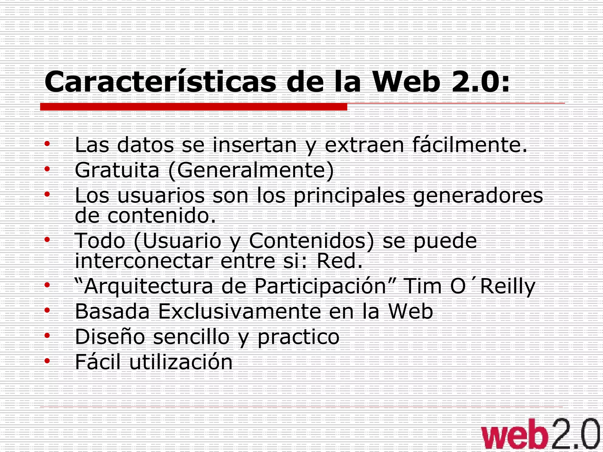 Características de la Web 2.0: Las datos se insertan y extraen fácilmente. Gratuita (Generalmente) Los usuarios son los principales generadores de contenido. Todo (Usuario y Contenidos) se puede interconectar entre si: Red. “ Arquitectura de Participación” Tim O´Reilly Basada Exclusivamente en la Web Diseño sencillo y practico Fácil utilización 