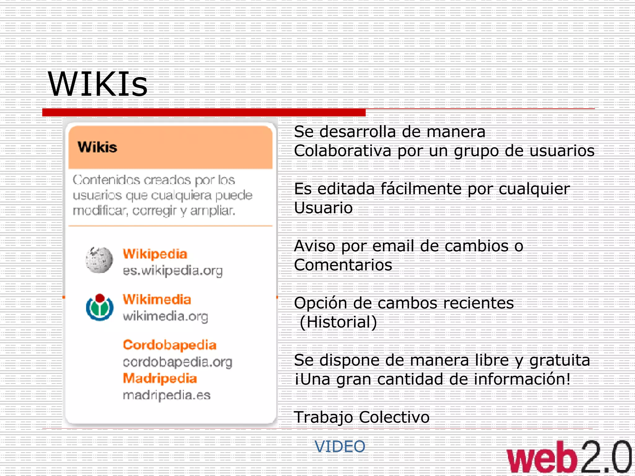 WIKIs VIDEO Se desarrolla de manera Colaborativa por un grupo de usuarios Es editada fácilmente por cualquier Usuario Aviso por email de cambios o  Comentarios Opción de cambos recientes (Historial) Se dispone de manera libre y gratuita ¡Una gran cantidad de información! Trabajo Colectivo 