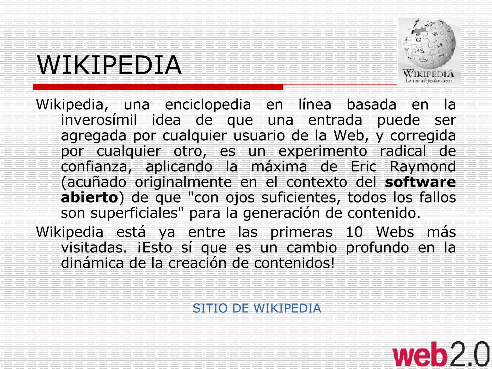 WIKIPEDIA Wikipedia, una enciclopedia en línea basada en la inverosímil idea de que una entrada puede ser agregada por cualquier usuario de la Web, y corregida por cualquier otro, es un experimento radical de confianza, aplicando la máxima de Eric Raymond (acuñado originalmente en el contexto del  software abierto ) de que "con ojos suficientes, todos los fallos son superficiales" para la generación de contenido. Wikipedia está ya entre las primeras 10 Webs más visitadas. ¡Esto sí que es un cambio profundo en la dinámica de la creación de contenidos! SITIO DE WIKIPEDIA 
