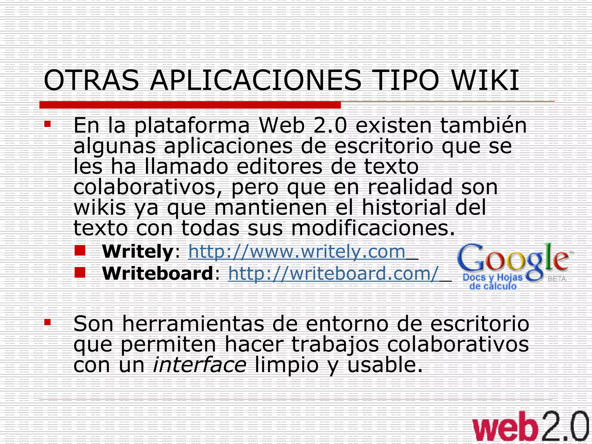 OTRAS APLICACIONES TIPO WIKI En la plataforma Web 2.0 existen también algunas aplicaciones de escritorio que se les ha llamado editores de texto colaborativos, pero que en realidad son wikis ya que mantienen el historial del texto con todas sus modificaciones.  Writely :  http://www.writely.com   Writeboard :  http://writeboard.com/   Son herramientas de entorno de escritorio que permiten hacer trabajos colaborativos con un  interface  limpio y usable. 