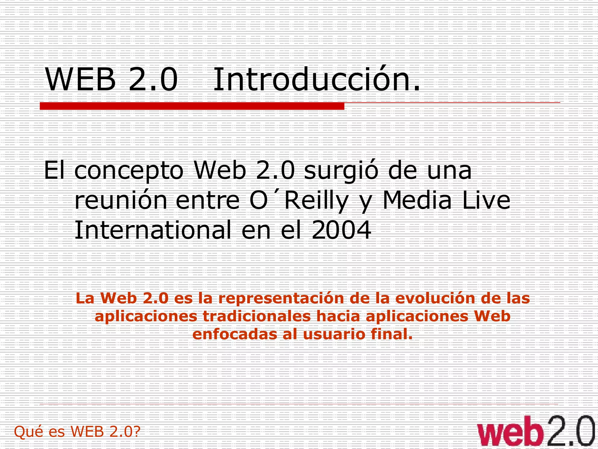 WEB 2.0  Introducción.  El concepto Web 2.0 surgió de una reunión entre O´Reilly y Media Live International en el 2004 Qué es WEB 2.0? La Web 2.0 es la representación de la evolución de las aplicaciones tradicionales hacia aplicaciones Web enfocadas al usuario final. 