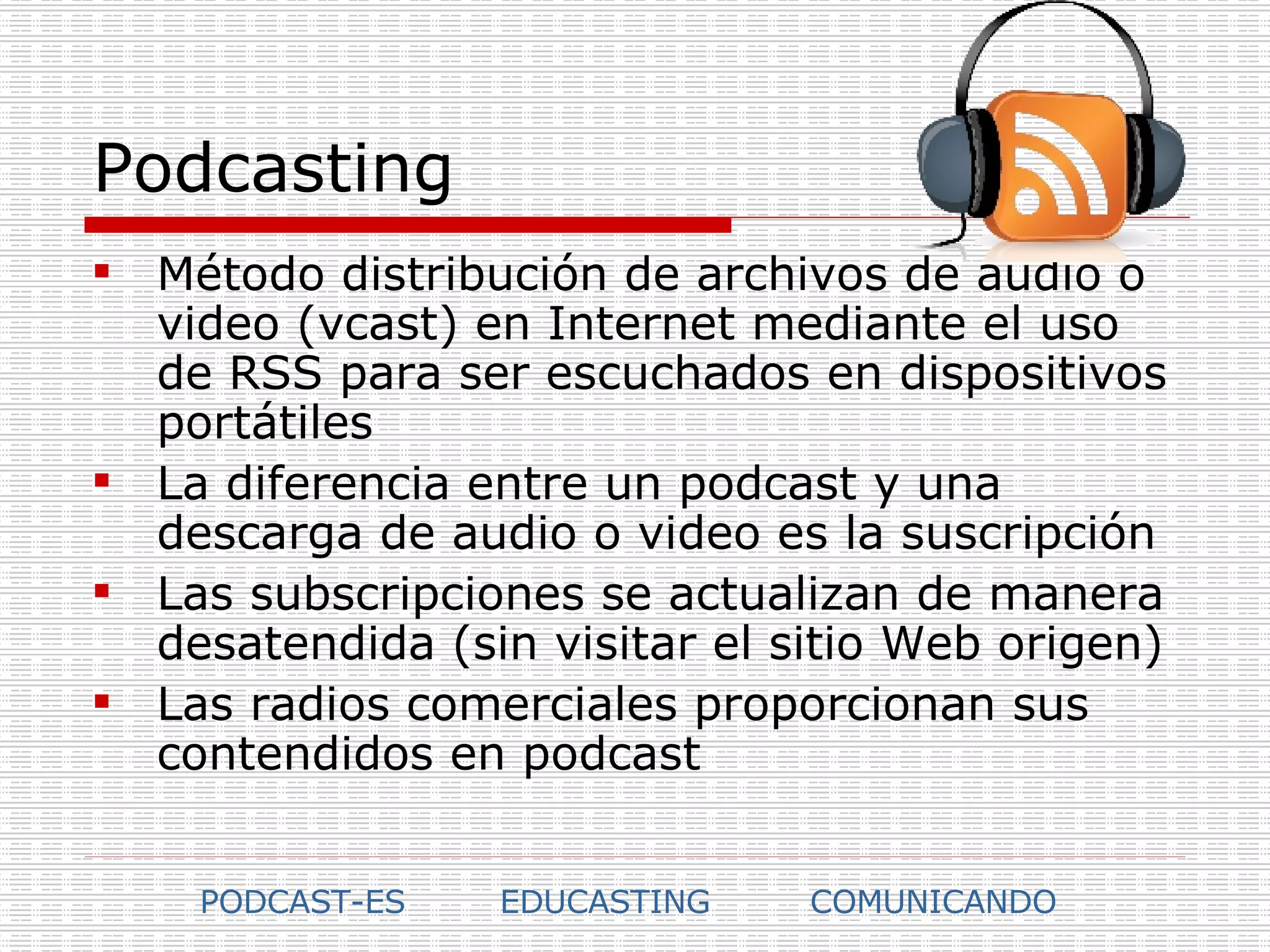 Podcasting Método distribución de archivos de audio o video (vcast) en Internet mediante el uso de RSS para ser escuchados en dispositivos portátiles La diferencia entre un podcast y una descarga de audio o video es la suscripción Las subscripciones se actualizan de manera desatendida (sin visitar el sitio Web origen) Las radios comerciales proporcionan sus contendidos en podcast PODCAST-ES EDUCASTING COMUNICANDO 